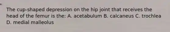 The cup-shaped depression on the hip joint that receives the head of the femur is the: A. acetabulum B. calcaneus C. trochlea D. medial malleolus