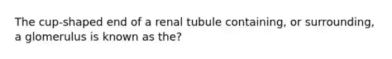 The cup-shaped end of a renal tubule containing, or surrounding, a glomerulus is known as the?