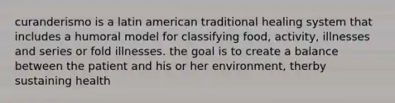 curanderismo is a latin american traditional healing system that includes a humoral model for classifying food, activity, illnesses and series or fold illnesses. the goal is to create a balance between the patient and his or her environment, therby sustaining health