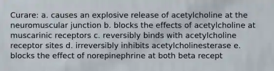 Curare: a. causes an explosive release of acetylcholine at the neuromuscular junction b. blocks the effects of acetylcholine at muscarinic receptors c. reversibly binds with acetylcholine receptor sites d. irreversibly inhibits acetylcholinesterase e. blocks the effect of norepinephrine at both beta recept