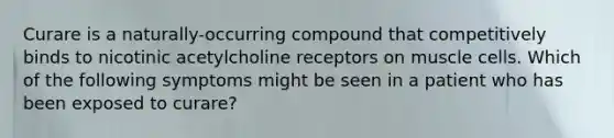 Curare is a naturally-occurring compound that competitively binds to nicotinic acetylcholine receptors on muscle cells. Which of the following symptoms might be seen in a patient who has been exposed to curare?