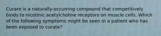 Curare is a naturally-occurring compound that competitively binds to nicotinic acetylcholine receptors on muscle cells. Which of the following symptoms might be seen in a patient who has been exposed to curate?