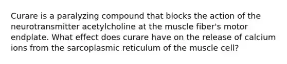 Curare is a paralyzing compound that blocks the action of the neurotransmitter acetylcholine at the muscle fiber's motor endplate. What effect does curare have on the release of calcium ions from the sarcoplasmic reticulum of the muscle cell?