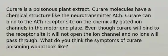 Curare is a poisonous plant extract. Curare molecules have a chemical structure like the neurotransmitter ACh. Curare can bind to the ACh receptor site on the chemically gated ion channels in the motor end plate. Even though curare will bind to the receptor site it will not open the ion channel and no ions will pass through. What do you think the symptoms of curare poisoning would look like?