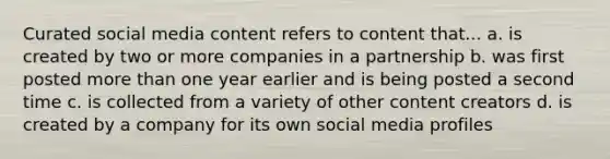 Curated social media content refers to content that... a. is created by two or more companies in a partnership b. was first posted more than one year earlier and is being posted a second time c. is collected from a variety of other content creators d. is created by a company for its own social media profiles