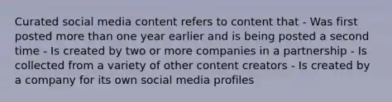 Curated social media content refers to content that - Was first posted more than one year earlier and is being posted a second time - Is created by two or more companies in a partnership - Is collected from a variety of other content creators - Is created by a company for its own social media profiles