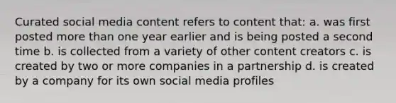 Curated social media content refers to content that: a. was first posted more than one year earlier and is being posted a second time b. is collected from a variety of other content creators c. is created by two or more companies in a partnership d. is created by a company for its own social media profiles