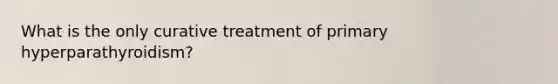 What is the only curative treatment of primary hyperparathyroidism?