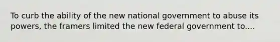 To curb the ability of the new national government to abuse its powers, the framers limited the new federal government to....