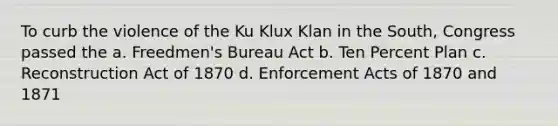 To curb the violence of the Ku Klux Klan in the South, Congress passed the a. Freedmen's Bureau Act b. Ten Percent Plan c. Reconstruction Act of 1870 d. Enforcement Acts of 1870 and 1871