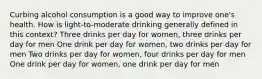 Curbing alcohol consumption is a good way to improve one's health. How is light-to-moderate drinking generally defined in this context? Three drinks per day for women, three drinks per day for men One drink per day for women, two drinks per day for men Two drinks per day for women, four drinks per day for men One drink per day for women, one drink per day for men