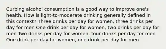 Curbing alcohol consumption is a good way to improve one's health. How is light-to-moderate drinking generally defined in this context? Three drinks per day for women, three drinks per day for men One drink per day for women, two drinks per day for men Two drinks per day for women, four drinks per day for men One drink per day for women, one drink per day for men