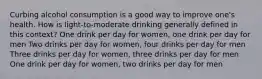 Curbing alcohol consumption is a good way to improve one's health. How is light-to-moderate drinking generally defined in this context? One drink per day for women, one drink per day for men Two drinks per day for women, four drinks per day for men Three drinks per day for women, three drinks per day for men One drink per day for women, two drinks per day for men