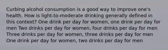 Curbing alcohol consumption is a good way to improve one's health. How is light-to-moderate drinking generally defined in this context? One drink per day for women, one drink per day for men Two drinks per day for women, four drinks per day for men Three drinks per day for women, three drinks per day for men One drink per day for women, two drinks per day for men