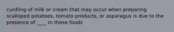 curdling of milk or cream that may occur when preparing scalloped potatoes, tomato products, or asparagus is due to the presence of ____ in these foods