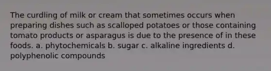 The curdling of milk or cream that sometimes occurs when preparing dishes such as scalloped potatoes or those containing tomato products or asparagus is due to the presence of in these foods. a. phytochemicals b. sugar c. alkaline ingredients d. polyphenolic compounds