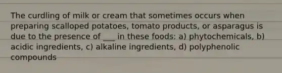 The curdling of milk or cream that sometimes occurs when preparing scalloped potatoes, tomato products, or asparagus is due to the presence of ___ in these foods: a) phytochemicals, b) acidic ingredients, c) alkaline ingredients, d) polyphenolic compounds