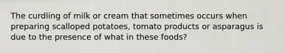 The curdling of milk or cream that sometimes occurs when preparing scalloped potatoes, tomato products or asparagus is due to the presence of what in these foods?