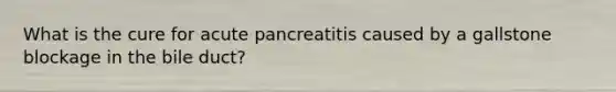 What is the cure for acute pancreatitis caused by a gallstone blockage in the bile duct?