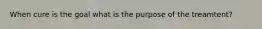 When cure is the goal what is the purpose of the treamtent?