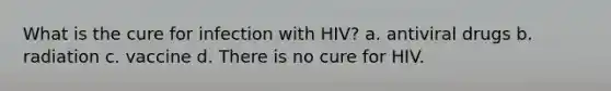 What is the cure for infection with HIV? a. antiviral drugs b. radiation c. vaccine d. There is no cure for HIV.