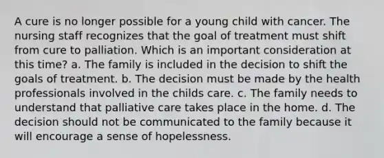 A cure is no longer possible for a young child with cancer. The nursing staff recognizes that the goal of treatment must shift from cure to palliation. Which is an important consideration at this time? a. The family is included in the decision to shift the goals of treatment. b. The decision must be made by the health professionals involved in the childs care. c. The family needs to understand that palliative care takes place in the home. d. The decision should not be communicated to the family because it will encourage a sense of hopelessness.