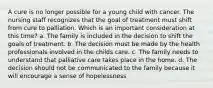 A cure is no longer possible for a young child with cancer. The nursing staff recognizes that the goal of treatment must shift from cure to palliation. Which is an important consideration at this time? a. The family is included in the decision to shift the goals of treatment. b. The decision must be made by the health professionals involved in the childs care. c. The family needs to understand that palliative care takes place in the home. d. The decision should not be communicated to the family because it will encourage a sense of hopelessness