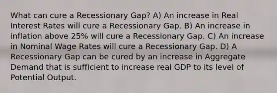 What can cure a Recessionary Gap? A) An increase in Real Interest Rates will cure a Recessionary Gap. B) An increase in inflation above 25% will cure a Recessionary Gap. C) An increase in Nominal Wage Rates will cure a Recessionary Gap. D) A Recessionary Gap can be cured by an increase in Aggregate Demand that is sufficient to increase real GDP to its level of Potential Output.