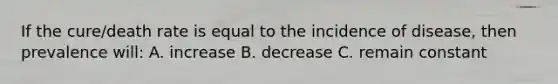 If the cure/death rate is equal to the incidence of disease, then prevalence will: A. increase B. decrease C. remain constant