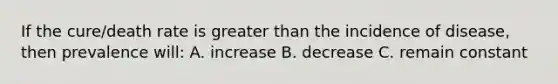 If the cure/death rate is greater than the incidence of disease, then prevalence will: A. increase B. decrease C. remain constant