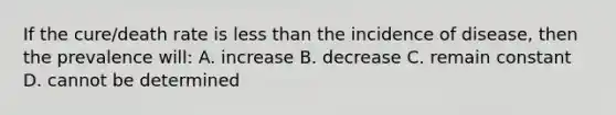 If the cure/death rate is less than the incidence of disease, then the prevalence will: A. increase B. decrease C. remain constant D. cannot be determined