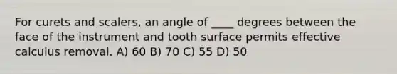 For curets and scalers, an angle of ____ degrees between the face of the instrument and tooth surface permits effective calculus removal. A) 60 B) 70 C) 55 D) 50