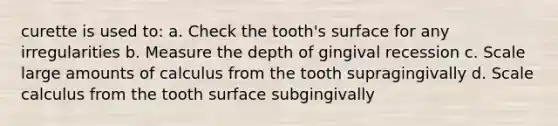 curette is used to: a. Check the tooth's surface for any irregularities b. Measure the depth of gingival recession c. Scale large amounts of calculus from the tooth supragingivally d. Scale calculus from the tooth surface subgingivally