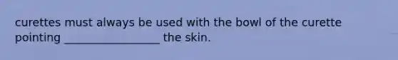 curettes must always be used with the bowl of the curette pointing _________________ the skin.