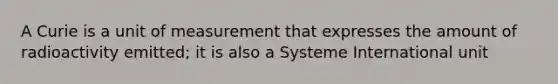 A Curie is a unit of measurement that expresses the amount of radioactivity emitted; it is also a Systeme International unit