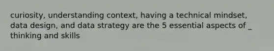 curiosity, understanding context, having a technical mindset, data design, and data strategy are the 5 essential aspects of _ thinking and skills