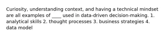 Curiosity, understanding context, and having a technical mindset are all examples of ____ used in data-driven decision-making. 1. analytical skills 2. thought processes 3. business strategies 4. data model