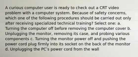 A curious computer user is ready to check out a CRT video problem with a computer system. Because of safety concerns, which one of the following procedures should be carried out only after receiving specialized technical training? Select one: a. Turning the computer off before removing the computer cover b. Unplugging the monitor, removing its case, and probing various components c. Turning the monitor power off and pushing the power cord plug firmly into its socket on the back of the monitor d. Unplugging the PCʹs power cord from the wall