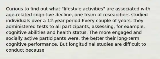 Curious to find out what "lifestyle activities" are associated with age-related cognitive decline, one team of researchers studied individuals over a 12-year period Every couple of years, they administered tests to all participants, assessing, for example, cognitive abilities and health status. The more engaged and socially active participants were, the better their long-term cognitive performance. But longitudinal studies are difficult to conduct because