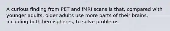 A curious finding from PET and fMRI scans is that, compared with younger adults, older adults use more parts of their brains, including both hemispheres, to solve problems.