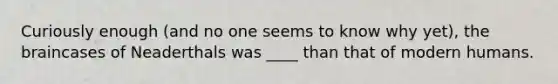 Curiously enough (and no one seems to know why yet), the braincases of Neaderthals was ____ than that of modern humans.
