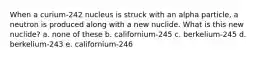 When a curium-242 nucleus is struck with an alpha particle, a neutron is produced along with a new nuclide. What is this new nuclide? a. none of these b. californium-245 c. berkelium-245 d. berkelium-243 e. californium-246