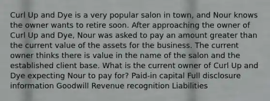 Curl Up and Dye is a very popular salon in​ town, and Nour knows the owner wants to retire soon. After approaching the owner of Curl Up and​ Dye, Nour was asked to pay an amount greater than the current value of the assets for the business. The current owner thinks there is value in the name of the salon and the established client base. What is the current owner of Curl Up and Dye expecting Nour to pay​ for? ​Paid-in capital Full disclosure information Goodwill Revenue recognition Liabilities