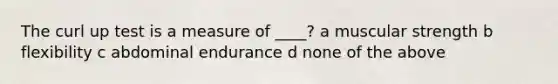 The curl up test is a measure of ____? a muscular strength b flexibility c abdominal endurance d none of the above