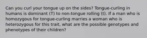 Can you curl your tongue up on the sides? Tongue-curling in humans is dominant (T) to non-tongue rolling (t). If a man who is homozygous for tongue-curling marries a woman who is heterozygous for this trait, what are the possible genotypes and phenotypes of their children?