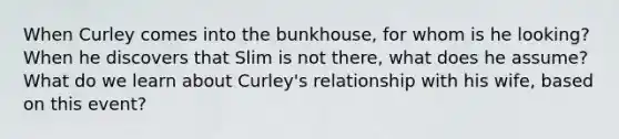 When Curley comes into the bunkhouse, for whom is he looking? When he discovers that Slim is not there, what does he assume? What do we learn about Curley's relationship with his wife, based on this event?