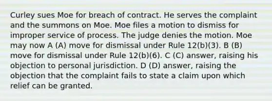 Curley sues Moe for breach of contract. He serves the complaint and the summons on Moe. Moe files a motion to dismiss for improper service of process. The judge denies the motion. Moe may now A (A) move for dismissal under Rule 12(b)(3). B (B) move for dismissal under Rule 12(b)(6). C (C) answer, raising his objection to personal jurisdiction. D (D) answer, raising the objection that the complaint fails to state a claim upon which relief can be granted.