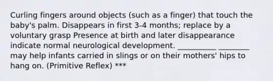 Curling fingers around objects (such as a finger) that touch the baby's palm. Disappears in first 3-4 months; replace by a voluntary grasp Presence at birth and later disappearance indicate normal neurological development. __________ ________ may help infants carried in slings or on their mothers' hips to hang on. (Primitive Reflex) ***