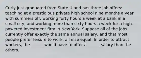 Curly just graduated from State U and has three job offers: teaching at a prestigious private high school nine months a year with summers off, working forty hours a week at a bank in a small city, and working more than sixty hours a week for a high-powered investment firm in New York. Suppose all of the jobs currently offer exactly the same annual salary, and that most people prefer leisure to work, all else equal. In order to attract workers, the ______ would have to offer a ______ salary than the others.