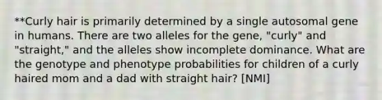 **Curly hair is primarily determined by a single autosomal gene in humans. There are two alleles for the gene, "curly" and "straight," and the alleles show incomplete dominance. What are the genotype and phenotype probabilities for children of a curly haired mom and a dad with straight hair? [NMI]